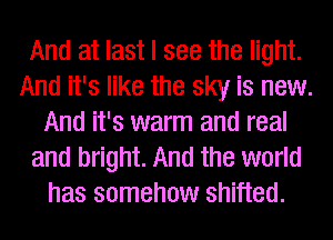 And at last I see the light.
And it's like the sky is new.
And it's warm and real
and bright. And the world
has somehow shifted.