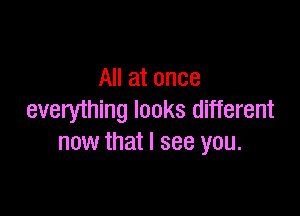 All at once

everything looks different
now that I see you.