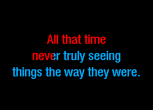 All that time

never truly seeing
things the way they were.