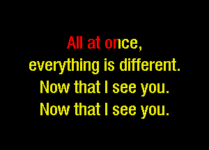 All at once,
everything is different.

Now that I see you.
Now that I see you.