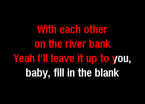 With each other
on the river bank

Yeah I'll leave it up to you,
baby, fill in the blank