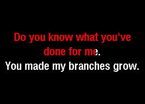 Do you know what you've

done for me.
You made my branches grow.