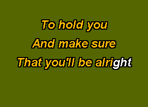 To hold you
And make sure

That you'll be alright