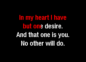 In my heart I have
but one desire.

And that one is you.
No other will do.