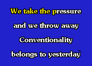 We take the pressure
and we throw away
Conventionality

belongs to yesterday