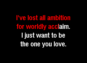 I've lost all ambition
for worldly acclaim.

I just want to be
the one you love.