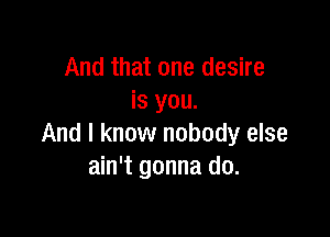 And that one desire
is you.

And I know nobody else
ain't gonna do.
