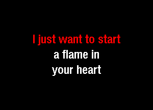 I just want to start

a flame in
your heart