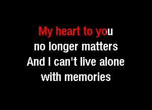 My heart to you
no longer matters

And I can't live alone
with memories