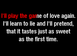I'll play the game of love again.
I'll learn to lie and I'll pretend,
that it tastes just as sweet
as the first time.