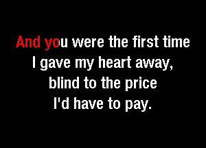 And you were the first time
I gave my heart away,

blind to the price
I'd have to pay.