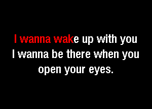 I wanna wake up with you

I wanna be there when you
open your eyes.