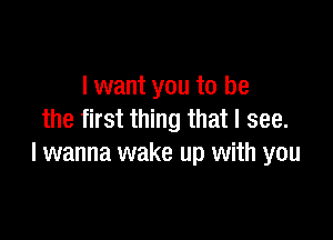 I want you to be
the first thing that I see.

I wanna wake up with you