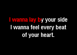 I wanna lay by your side

I wanna feel every beat
of your heart.