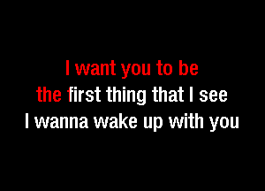 I want you to be
the first thing that I see

I wanna wake up with you