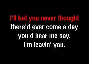 I'll bet you never thought
there'd ever come a day

you'd hear me say,
I'm Ieavin' you.