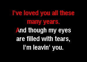 I've loved you all these
many years.
And though my eyes

are filled with tears,
I'm Ieavin' you.