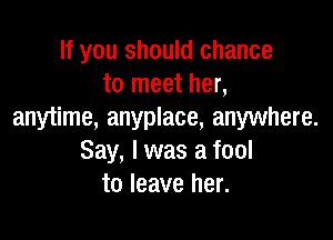 If you should chance
to meet her,
anytime, anyplace, anywhere.

Say, I was a fool
to leave her.