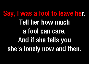 Say, I was a fool to leave her.
Tell her how much
a fool can care.

And if she tells you
she's lonely now and then.