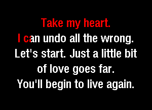 Take my heart.

I can undo all the wrong.
Let's start. Just a little bit
of love goes far.
You'll begin to live again.