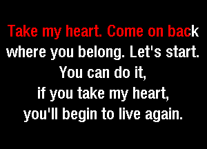 Take my heart. Come on back
where you belong. Let's start.
You can do it,
if you take my heart,
you'll begin to live again.