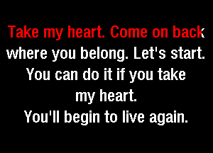 Take my heart. Come on back
where you belong. Let's start.
You can do it if you take
my heart.

You'll begin to live again.