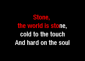 Stone,
the world is stone,

cold to the touch
And hard on the soul