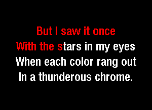 But I saw it once
With the stars in my eyes

When each color rang out
In a thunderous chrome.