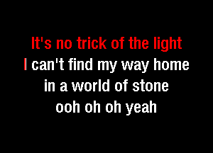 It's no trick of the light
I can't find my way home

in a world of stone
ooh oh oh yeah