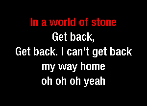 In a world of stone
Get back,
Get back. I can't get back

my way home
oh oh oh yeah