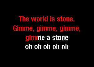 The world is stone.
Gimme, gimme, gimme,

gimme a stone
oh oh oh oh oh