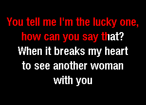 You tell me I'm the lucky one,
how can you say that?
When it breaks my heart
to see another woman
with you