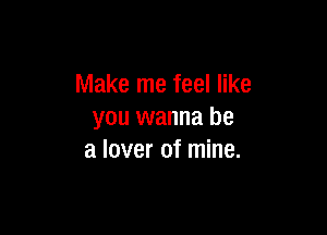 Make me feel like

you wanna be
a lover of mine.
