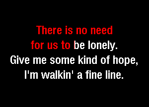 There is no need
for us to be lonely.

Give me some kind of hope,
I'm walkin' a fine line.