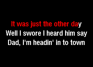 It was just the other day

Well I swore I heard him say
Dad, I'm headin' in to town