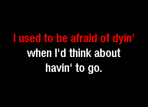 I used to be afraid of dyin'
when I'd think about

havin' to go.