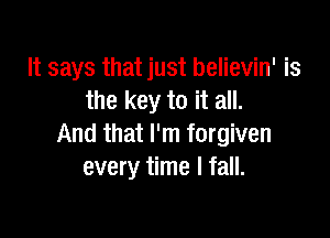It says that just believin' is
the key to it all.

And that I'm forgiven
every time I fall.