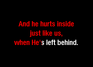 And he hurts inside

just like us,
when He's left behind.