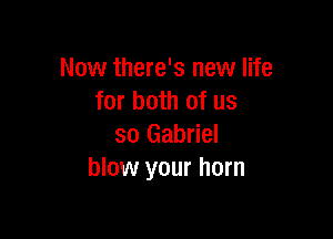 Now there's new life
for both of us

so Gabriel
blow your horn