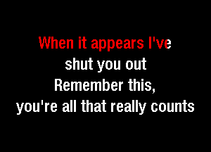 When it appears I've
shut you out

Remember this,
you're all that really counts