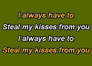 Ialways have to
Steal my kisses from you
lalways have to

Steal my kisses from you