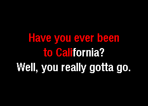 Have you ever been

to California?
Well, you really gotta go.