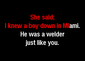 She saw
I knew a boy down in Miami.

He was a welder
just like you.