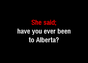 She saim

have you ever been
to Alberta?