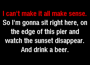 I can't make it all make sense.
So I'm gonna sit right here, on
the edge of this pier and
watch the sunset disappear.
And drink a beer.