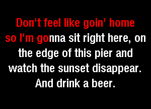 Don't feel like goin' home
so I'm gonna sit right here, on
the edge of this pier and
watch the sunset disappear.
And drink a beer.