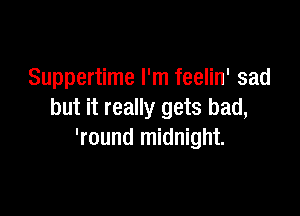Suppertime I'm feelin' sad

but it really gets bad,
'round midnight.