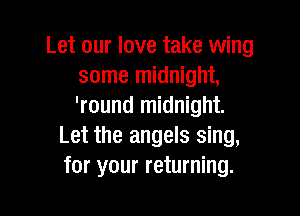 Let our love take wing
some midnight,
'round midnight.

Let the angels sing,
for your returning.