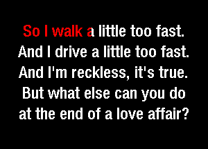 So I walk a little too fast.
And I drive a little too fast.
And I'm reckless, it's true.

But what else can you do
at the end of a love affair?