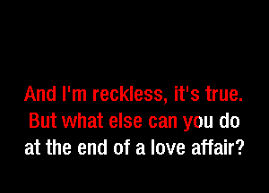 And I'm reckless, it's true.

But what else can you do
at the end of a love affair?